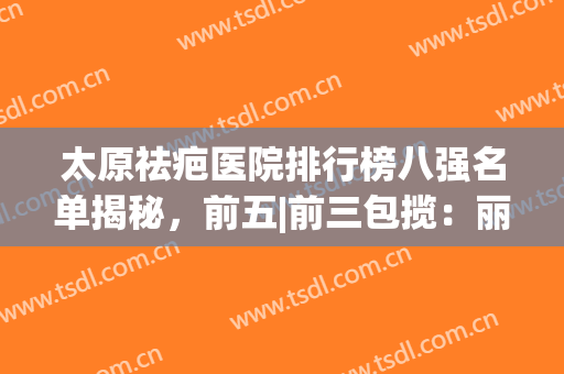 太原祛疤医院排行榜八强名单揭秘，前五|前三包揽：丽都、军大在列(山西最好的祛疤医院)