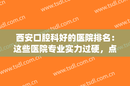 西安口腔科好的医院排名：这些医院专业实力过硬，点击一览！(西安哪个医院的口腔科好)