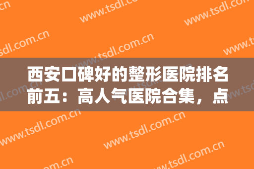 西安口碑好的整形医院排名前五：高人气医院合集，点击一看悉知！(西安医院整形排行榜)