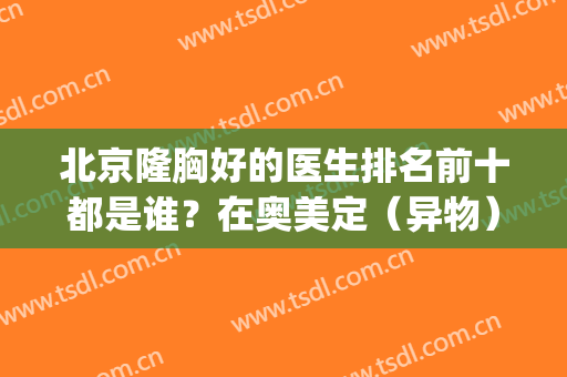 北京隆胸好的医生排名前十都是谁？在奥美定（异物）取出方面也擅长！(什么是奥美定隆胸)