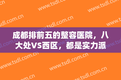 成都排前五的整容医院，八大处VS西区，都是实力派代表！(成都那就整形医院好)