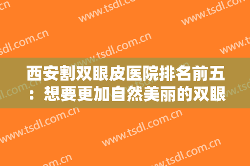 西安割双眼皮医院排名前五：想要更加自然美丽的双眼皮？这些医院可以帮助你！