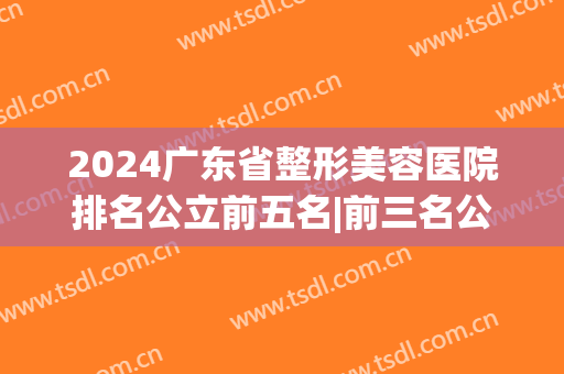 2024广东省整形美容医院排名公立前五名|前三名公立正规机构(广东整形医院排行)