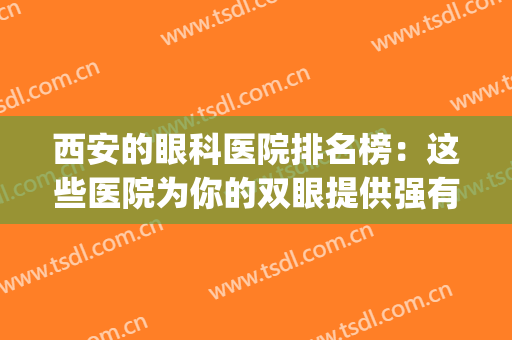 西安的眼科医院排名榜：这些医院为你的双眼提供强有力的保障！(西安最权威的眼科医院)