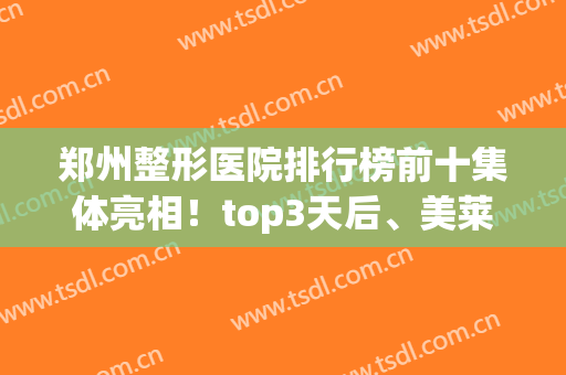 郑州整形医院排行榜前十集体亮相！top3天后、美莱、华山“c位”出圈(郑州前十名的整形医院)