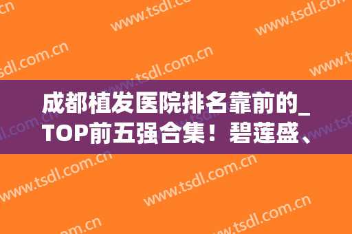 成都植发医院排名靠前的_TOP前五强合集！碧莲盛、首瑞美美深耕技术(成都最好的植发医院)