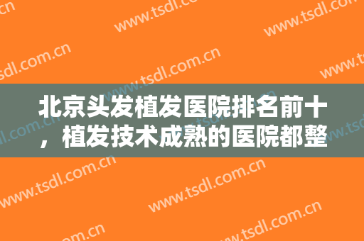 北京头发植发医院排名前十，植发技术成熟的医院都整理在这了，记得收藏！