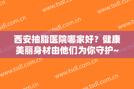 西安抽脂医院哪家好？健康美丽身材由他们为你守护~