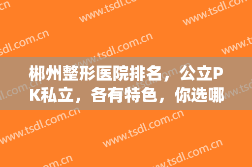 郴州整形医院排名，公立PK私立，各有特色，你选哪个？(郴州人民医院整形科好不好)