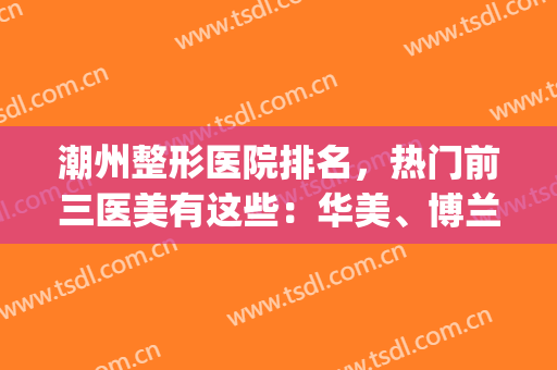 潮州整形医院排名，热门前三医美有这些：华美、博兰雅...(潮州最大美容医院)