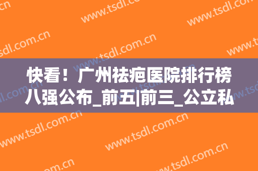 快看！广州祛疤医院排行榜八强公布_前五|前三_公立私立各有入围(广州祛疤三甲医院排名)