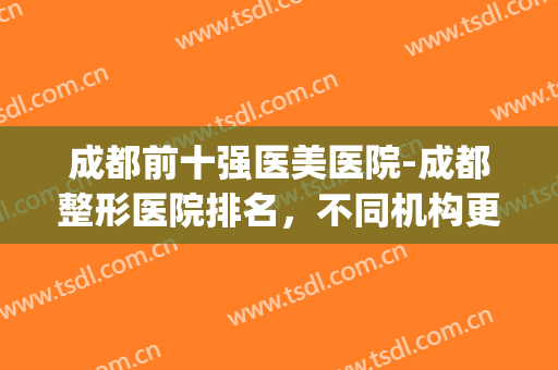 成都前十强医美医院-成都整形医院排名，不同机构更多选择！(成都整形排名前10的医院)