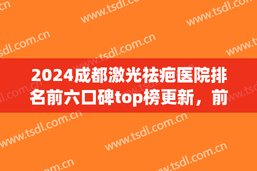 2024成都激光祛疤医院排名前六口碑top榜更新，前五|前三_超详细名单(激光祛疤哪家医院最好)