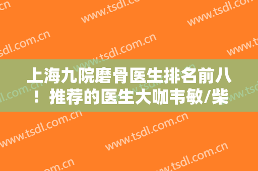 上海九院磨骨医生排名前八！推荐的医生大咖韦敏/柴岗等！都是院内红人！