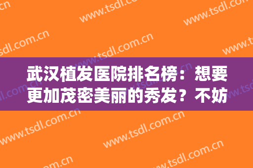 武汉植发医院排名榜：想要更加茂密美丽的秀发？不妨看看这些医院！(武汉哪个医院植发最好)