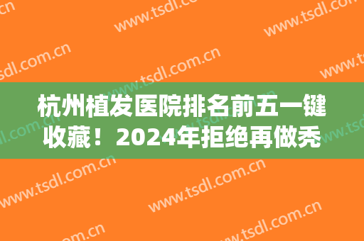 杭州植发医院排名前五一键收藏！2024年拒绝再做秃头女孩！(杭州出名的植发医院)
