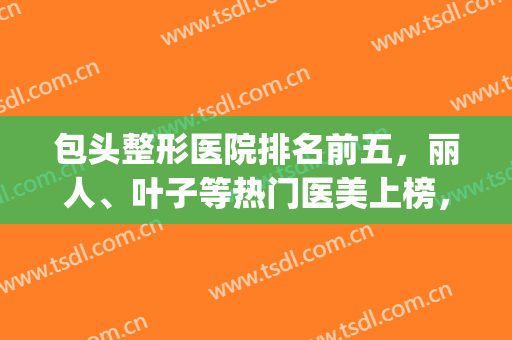 包头整形医院排名前五，丽人、叶子等热门医美上榜，快来挑选吧！(包头前十名的整形医院)