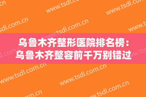乌鲁木齐整形医院排名榜：乌鲁木齐整容前千万别错过的实力榜单！(乌鲁木齐整形美容排名)