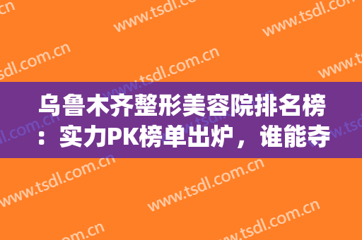 乌鲁木齐整形美容院排名榜：实力PK榜单出炉，谁能夺得榜一？(乌鲁木齐整形医院排名前十)