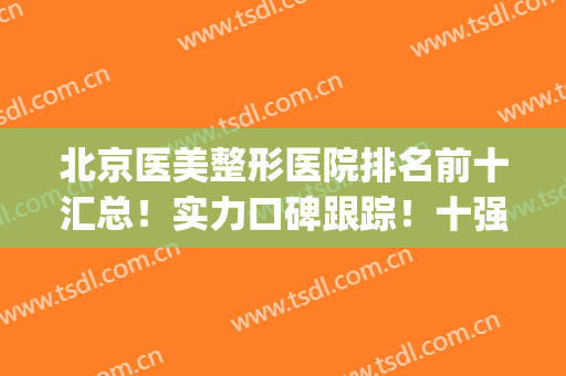 北京医美整形医院排名前十汇总！实力口碑跟踪！十强医美不踩坑！(北京口碑好的整形医院)