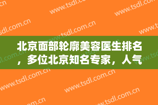 北京面部轮廓美容医生排名，多位北京知名专家，人气超高！(北京八大处面部轮廓哪个医生好)