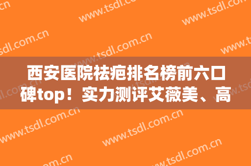 西安医院祛疤排名榜前六口碑top！实力测评艾薇美、高一生综合实力(西安祛疤痕的权威医院)