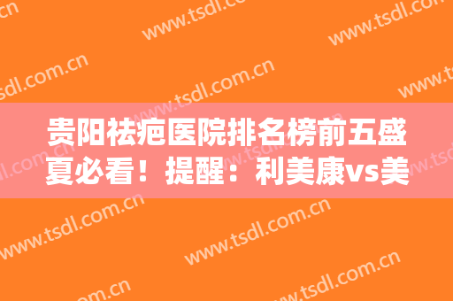 贵阳祛疤医院排名榜前五盛夏必看！提醒：利美康vs美贝尔实力top(贵阳去疤医院哪家好)