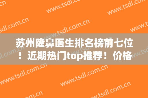 苏州隆鼻医生排名榜前七位！近期热门top推荐！价格收费明细查询(苏州隆鼻整形哪里好)