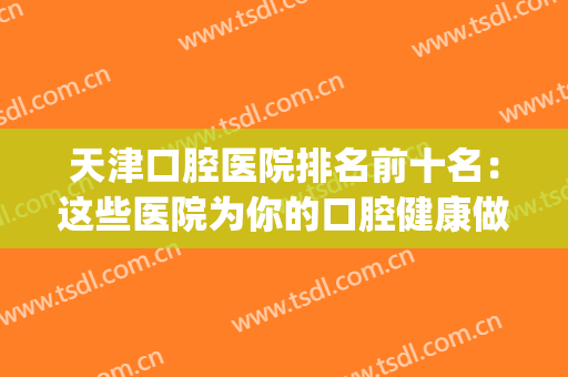 天津口腔医院排名前十名：这些医院为你的口腔健康做好保障！(天津最好的口腔医院排名)