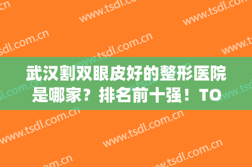 武汉割双眼皮好的整形医院是哪家？排名前十强！TOP10美基元上升榜一！(武汉割双眼皮哪个医院最好)