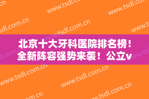 北京十大牙科医院排名榜！全新阵容强势来袭！公立vs私立口腔优势各异