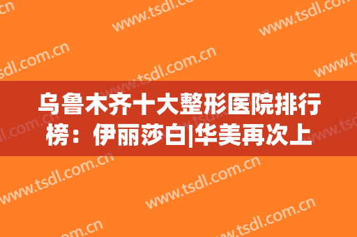 乌鲁木齐十大整形医院排行榜：伊丽莎白|华美再次上榜，值得信赖！(乌鲁木齐整容医院前十名)