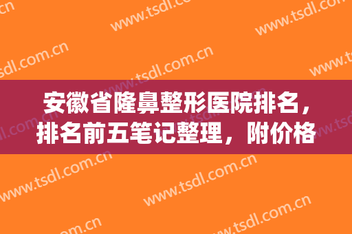 安徽省隆鼻整形医院排名，排名前五笔记整理，附价格表(安徽整形医生排名)