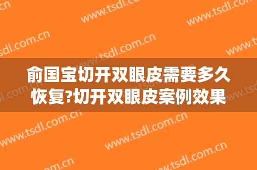 俞国宝切开双眼皮需要多久恢复?切开双眼皮案例效果对比图_绍兴市妇幼保健院