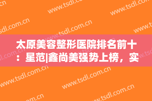 太原美容整形医院排名前十：星范|鑫尚美强势上榜，实力靠谱值得选择！
