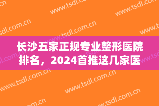 长沙五家正规专业整形医院排名，2024首推这几家医院，专业靠谱！(长沙排名前三的整形医院)