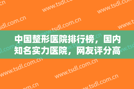 中国整形医院排行榜，国内知名实力医院，网友评分高！(中国好的整形医院排名)
