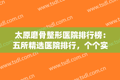 太原磨骨整形医院排行榜：五所精选医院排行，个个实力不俗！(太原排名前十整形医院)