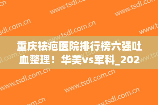 重庆祛疤医院排行榜六强吐血整理！华美vs军科_2024手术价目费用评比(重庆华美祛疤效果怎么样)