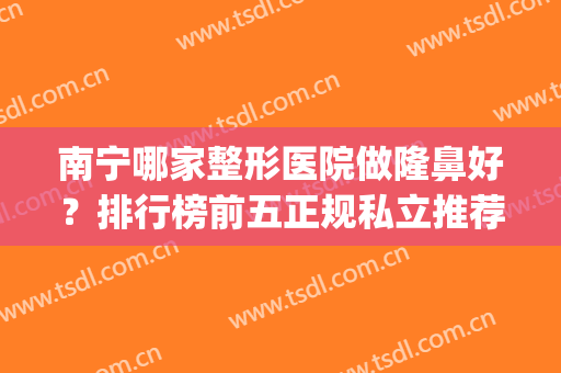 南宁哪家整形医院做隆鼻好？排行榜前五正规私立推荐！热门top随便挑(南宁哪家整形医院隆鼻比较好)