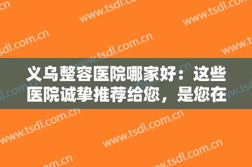 义乌整容医院哪家好：这些医院诚挚推荐给您，是您在义乌整形的好选择！