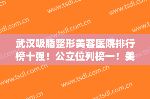 武汉吸脂整形美容医院排行榜十强！公立位列榜一！美基元私立第二(武汉前三名整容医院)
