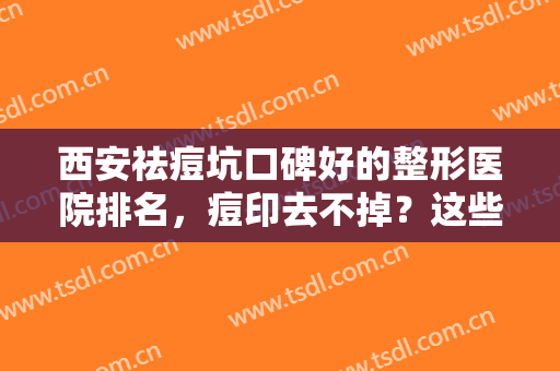 西安祛痘坑口碑好的整形医院排名，痘印去不掉？这些专业医院为你解决