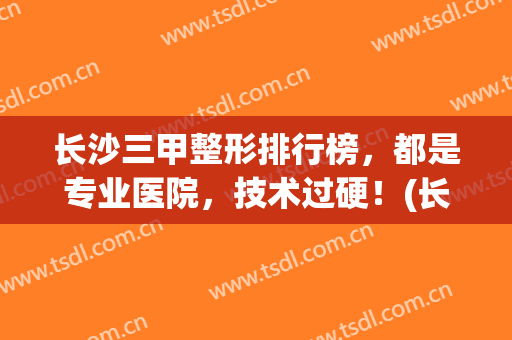 长沙三甲整形排行榜，都是专业医院，技术过硬！(长沙哪个三甲医院的整形科好)