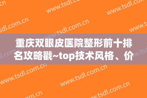重庆双眼皮医院整形前十排名攻略戳~top技术风格、价格截然不同(重庆割双眼皮医院排行榜)