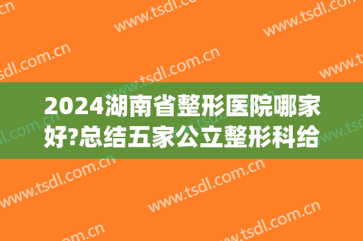 2024湖南省整形医院哪家好?总结五家公立整形科给你参考(湖南整形医生排名)