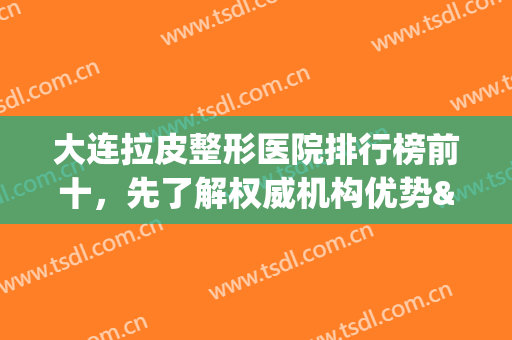 大连拉皮整形医院排行榜前十，先了解权威机构优势&价格，避免掉坑(大连正规整形医院排名榜)