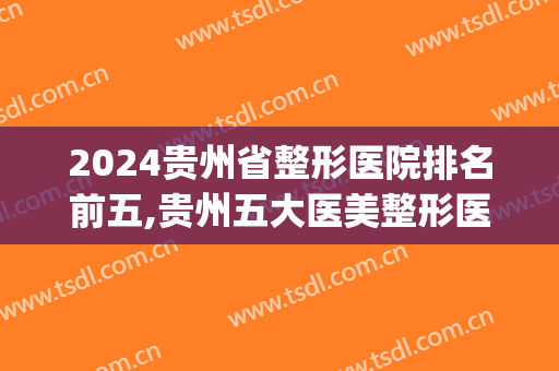 2024贵州省整形医院排名前五,贵州五大医美整形医院(贵州三甲医院整形科排名)