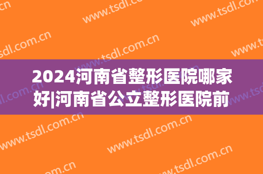 2024河南省整形医院哪家好|河南省公立整形医院前五名在线一览(河南比较好的整形医院)