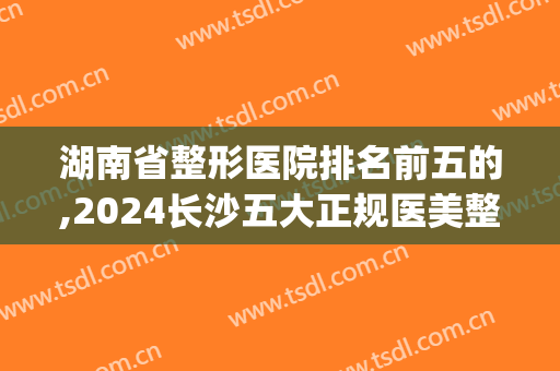 湖南省整形医院排名前五的,2024长沙五大正规医美整形医院(长沙前十名的整形医院)